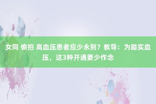 女同 偷拍 高血压患者应少永别？教导：为踏实血压，这3种开通要少作念