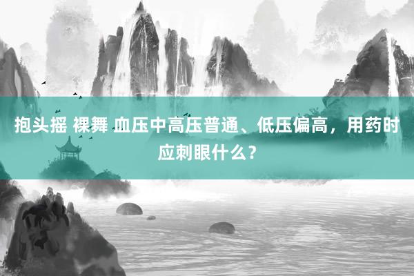 抱头摇 裸舞 血压中高压普通、低压偏高，用药时应刺眼什么？