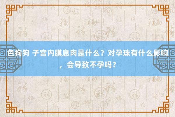 色狗狗 子宫内膜息肉是什么？对孕珠有什么影响，会导致不孕吗？