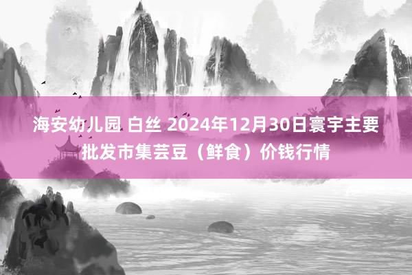 海安幼儿园 白丝 2024年12月30日寰宇主要批发市集芸豆（鲜食）价钱行情