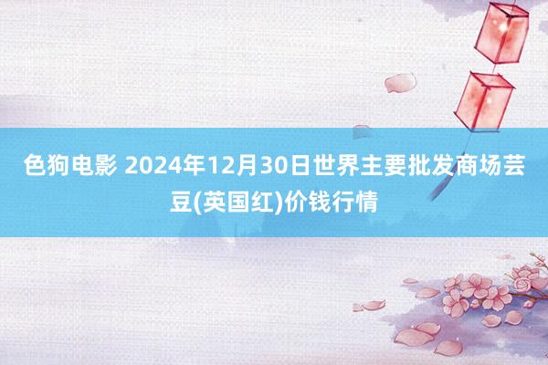 色狗电影 2024年12月30日世界主要批发商场芸豆(英国红)价钱行情