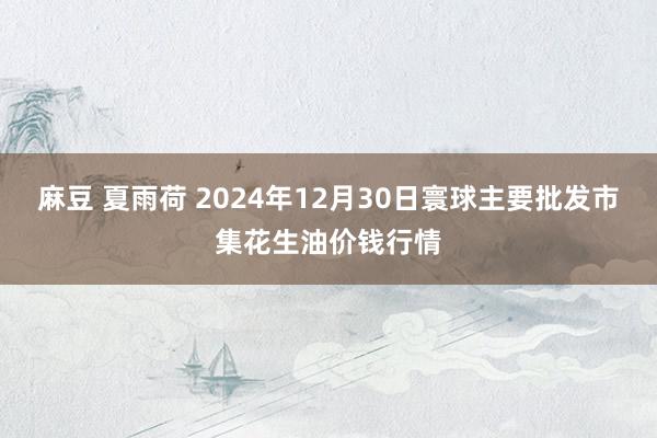 麻豆 夏雨荷 2024年12月30日寰球主要批发市集花生油价钱行情