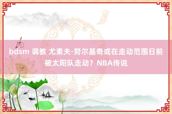 bdsm 调教 尤素夫·努尔基奇或在走动范围日前被太阳队走动？NBA传说