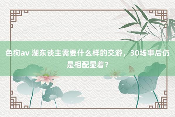 色狗av 湖东谈主需要什么样的交游，30场事后仍是相配显着？