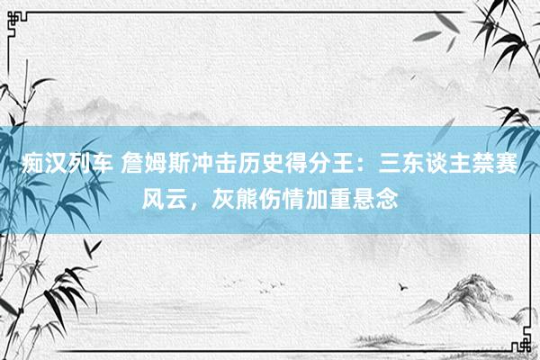 痴汉列车 詹姆斯冲击历史得分王：三东谈主禁赛风云，灰熊伤情加重悬念