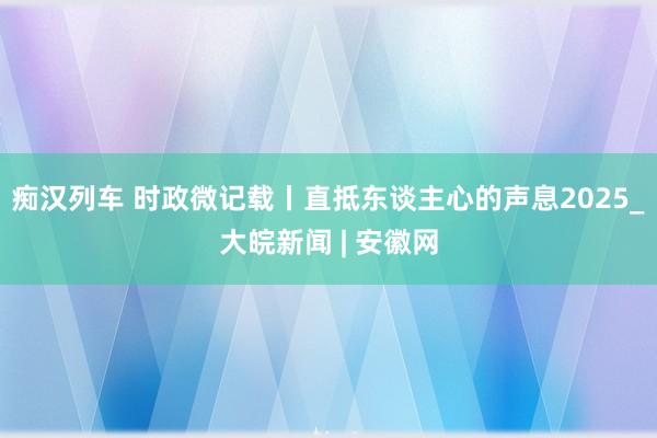 痴汉列车 时政微记载丨直抵东谈主心的声息2025_大皖新闻 | 安徽网