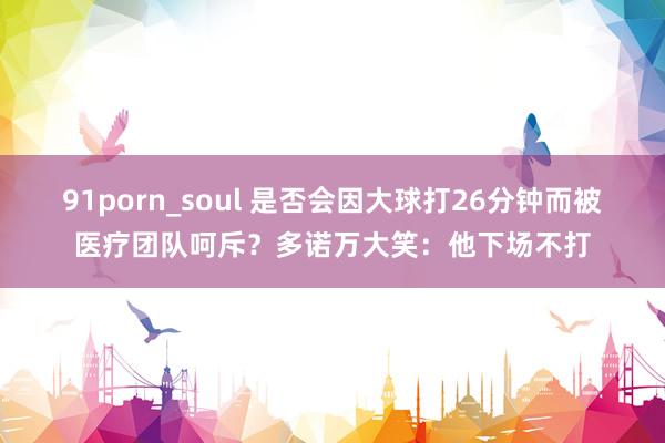 91porn_soul 是否会因大球打26分钟而被医疗团队呵斥？多诺万大笑：他下场不打