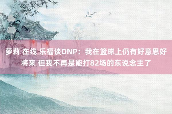 萝莉 在线 乐福谈DNP：我在篮球上仍有好意思好将来 但我不再是能打82场的东说念主了