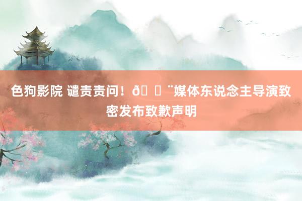 色狗影院 谴责责问！🚨媒体东说念主导演致密发布致歉声明