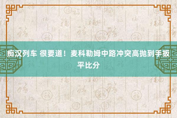 痴汉列车 很要道！麦科勒姆中路冲突高抛到手扳平比分