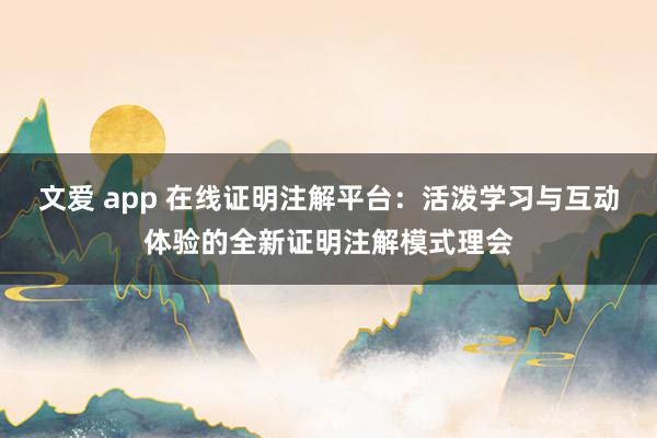 文爱 app 在线证明注解平台：活泼学习与互动体验的全新证明注解模式理会