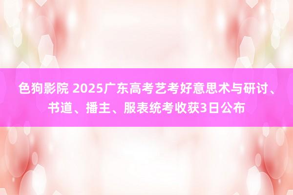 色狗影院 2025广东高考艺考好意思术与研讨、书道、播主、服表统考收获3日公布