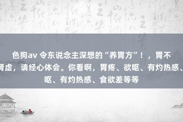 色狗av 令东说念主深想的“养胃方”！，胃不好，蓝本是肾虚，请经心体会。你看啊，胃疼、欲呕、有灼热感、食欲差等等