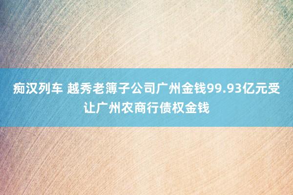 痴汉列车 越秀老簿子公司广州金钱99.93亿元受让广州农商行债权金钱