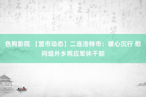 色狗影院 【盟市动态】二连浩特市：暖心沉行 慰问组外乡照应军休干部