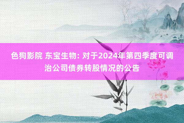 色狗影院 东宝生物: 对于2024年第四季度可调治公司债券转股情况的公告