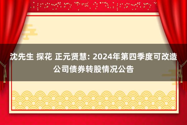 沈先生 探花 正元贤慧: 2024年第四季度可改造公司债券转股情况公告