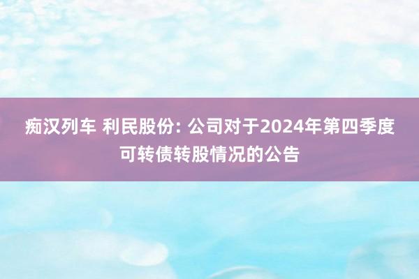 痴汉列车 利民股份: 公司对于2024年第四季度可转债转股情况的公告