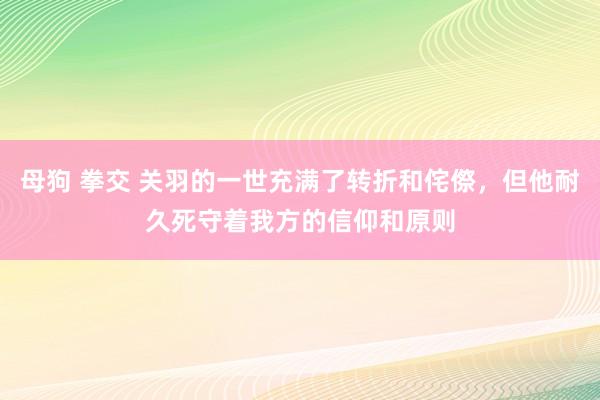 母狗 拳交 关羽的一世充满了转折和侘傺，但他耐久死守着我方的信仰和原则