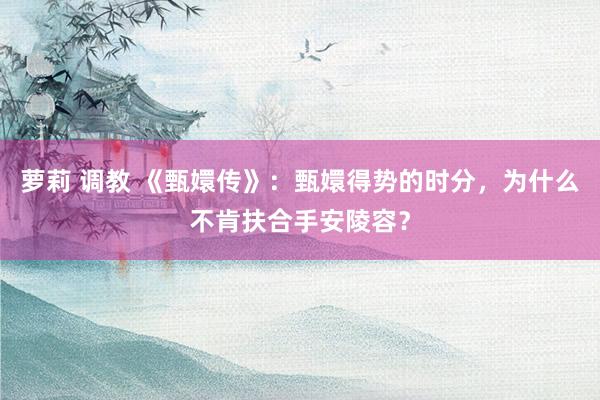 萝莉 调教 《甄嬛传》：甄嬛得势的时分，为什么不肯扶合手安陵容？