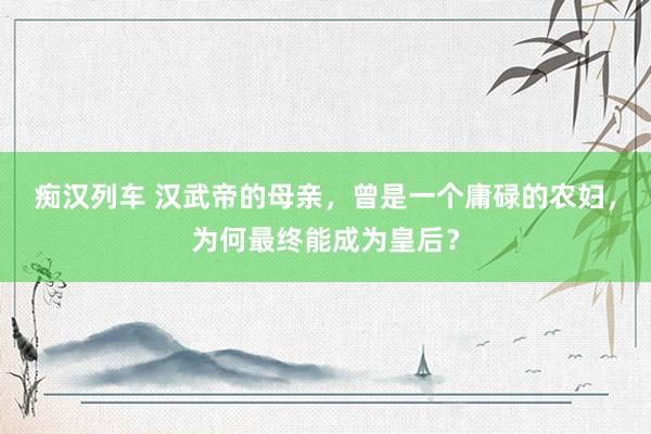 痴汉列车 汉武帝的母亲，曾是一个庸碌的农妇，为何最终能成为皇后？