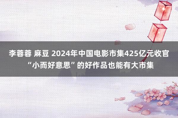 李蓉蓉 麻豆 2024年中国电影市集425亿元收官 “小而好意思”的好作品也能有大市集