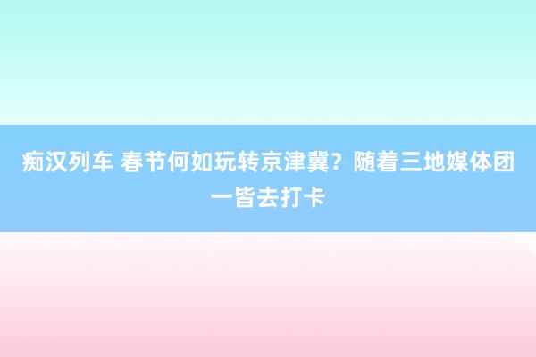 痴汉列车 春节何如玩转京津冀？随着三地媒体团一皆去打卡