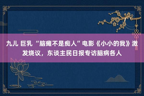 九儿 巨乳 “脑瘫不是痴人”电影《小小的我》激发烧议，东谈主民日报专访脑病各人