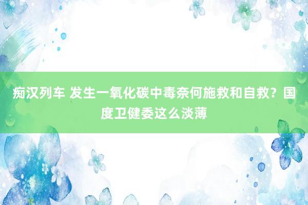 痴汉列车 发生一氧化碳中毒奈何施救和自救？国度卫健委这么淡薄