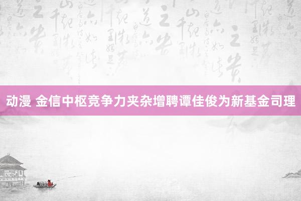 动漫 金信中枢竞争力夹杂增聘谭佳俊为新基金司理