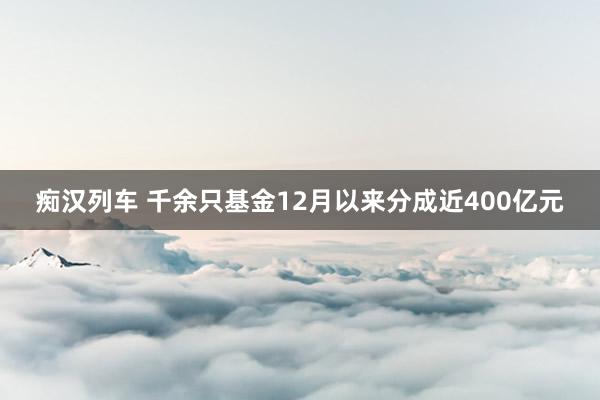 痴汉列车 千余只基金12月以来分成近400亿元