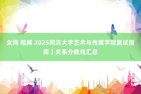 女同 视频 2025同济大学艺术与传媒学院复试指南｜关系分数线汇总