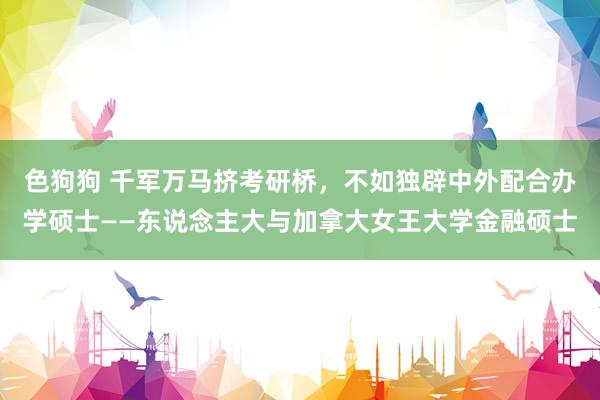 色狗狗 千军万马挤考研桥，不如独辟中外配合办学硕士——东说念主大与加拿大女王大学金融硕士