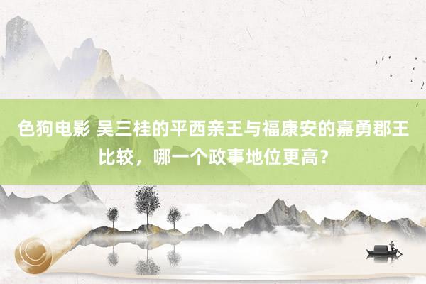 色狗电影 吴三桂的平西亲王与福康安的嘉勇郡王比较，哪一个政事地位更高？