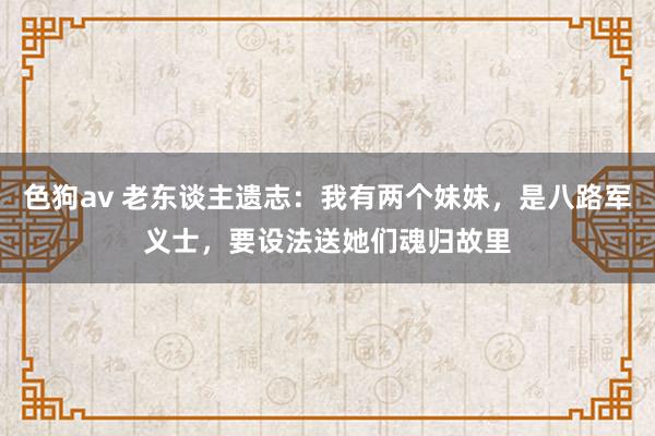 色狗av 老东谈主遗志：我有两个妹妹，是八路军义士，要设法送她们魂归故里