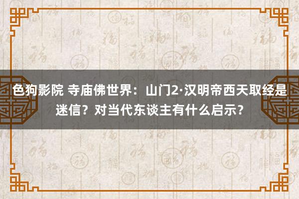 色狗影院 寺庙佛世界：山门2·汉明帝西天取经是迷信？对当代东谈主有什么启示？