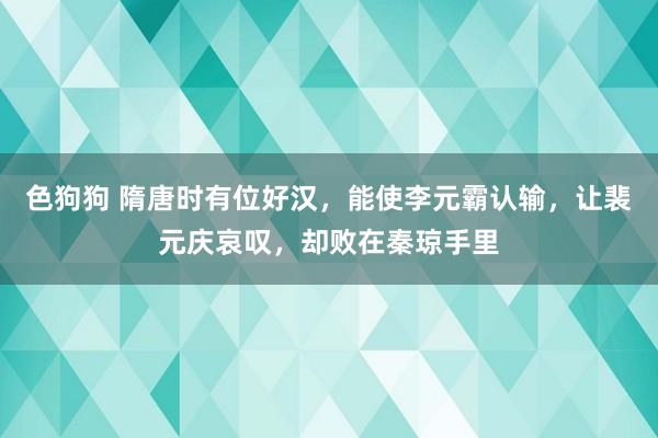 色狗狗 隋唐时有位好汉，能使李元霸认输，让裴元庆哀叹，却败在秦琼手里