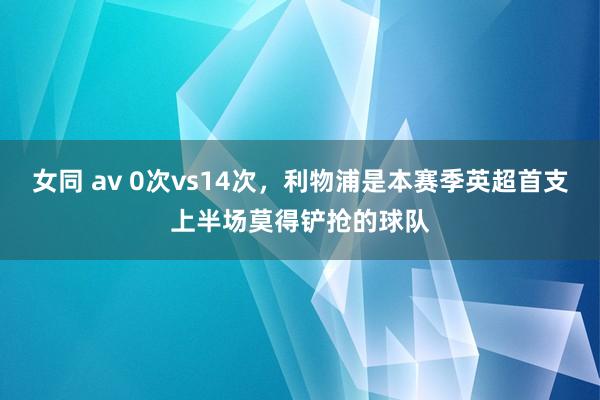 女同 av 0次vs14次，利物浦是本赛季英超首支上半场莫得铲抢的球队