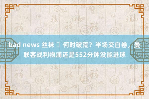 bad news 丝袜 ⏰何时破荒？半场交白卷，曼联客战利物浦还是552分钟没能进球