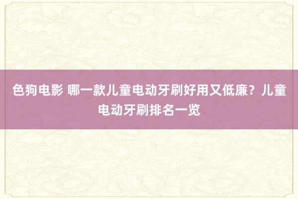 色狗电影 哪一款儿童电动牙刷好用又低廉？儿童电动牙刷排名一览