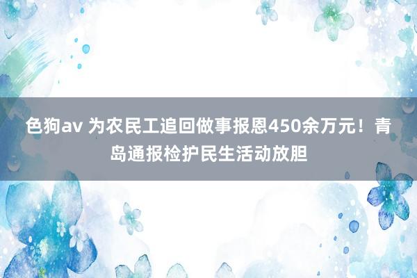 色狗av 为农民工追回做事报恩450余万元！青岛通报检护民生活动放胆