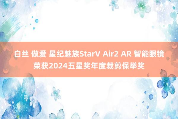 白丝 做爱 星纪魅族StarV Air2 AR 智能眼镜荣获2024五星奖年度裁剪保举奖