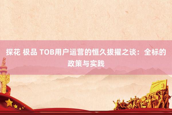 探花 极品 TOB用户运营的恒久拔擢之谈：全标的政策与实践