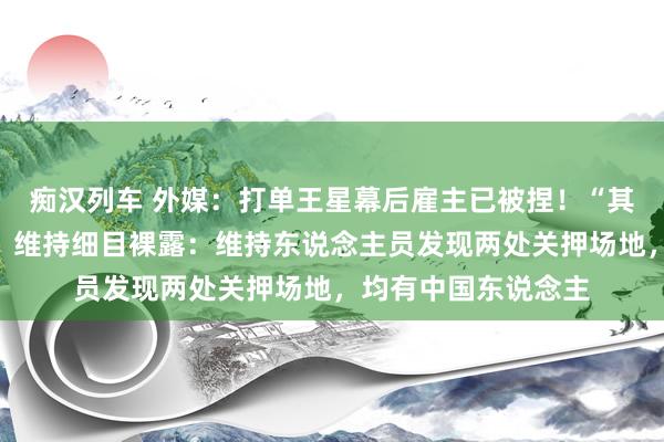 痴汉列车 外媒：打单王星幕后雇主已被捏！“其时情况比拟不吉”，维持细目裸露：维持东说念主员发现两处关押场地，均有中国东说念主