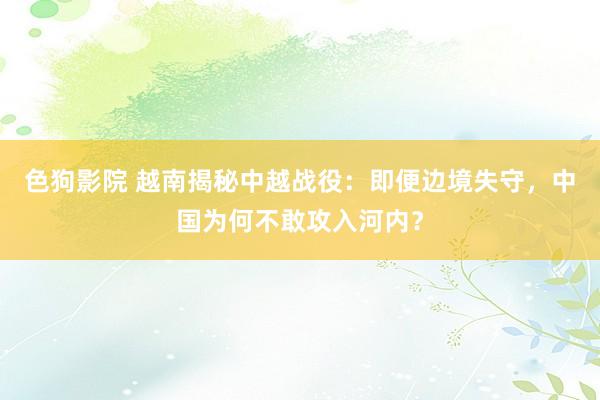 色狗影院 越南揭秘中越战役：即便边境失守，中国为何不敢攻入河内？