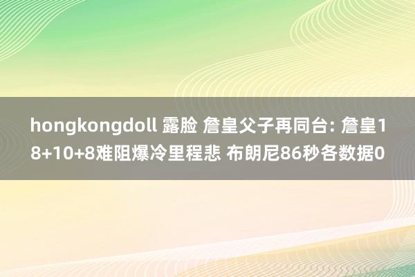 hongkongdoll 露脸 詹皇父子再同台: 詹皇18+10+8难阻爆冷里程悲 布朗尼86秒各数据0