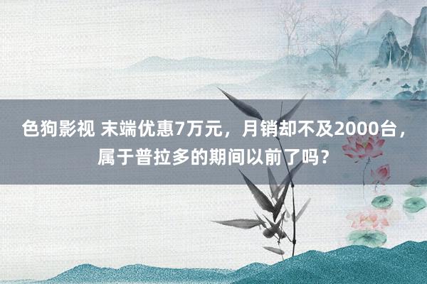 色狗影视 末端优惠7万元，月销却不及2000台，属于普拉多的期间以前了吗？