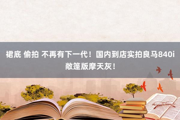 裙底 偷拍 不再有下一代！国内到店实拍良马840i敞篷版摩天灰！