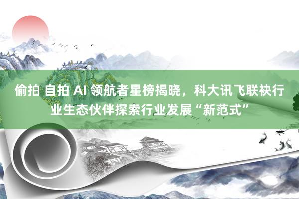 偷拍 自拍 AI 领航者星榜揭晓，科大讯飞联袂行业生态伙伴探索行业发展“新范式”