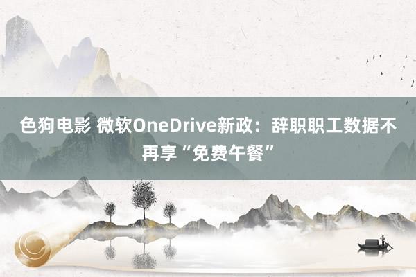 色狗电影 微软OneDrive新政：辞职职工数据不再享“免费午餐”